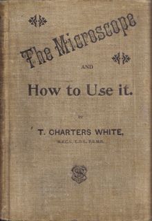 White, T Charters, M R C S , L D S , F R M S , Late President of the Quekett Microscopical Club, The Microscope and How to Use it A Handbook for Beginners